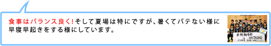 食事はバランス良く！そして夏場は特にですが、暑くてバテない様に早寝早起きをする様にしています。