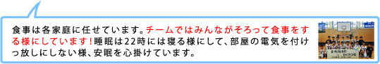 食事は各家庭に任せています。チームではみんながそろって食事をする様にしています！睡眠は22時には寝る様にして、部屋の電気を付けっ放しにしない様、安眠を心掛けています。