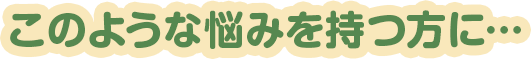 このような悩みを持つ方に・・・