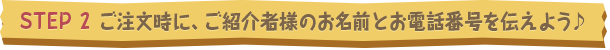 STEP2 ご注文時に、ご紹介者様のお名前とお電話番号を伝えよう♪