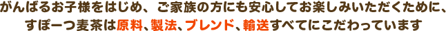 がんばるお子様をはじめ、ご家族の方にも安心していただくために、すぽーつ麦茶は原料、製法、ブレンド、輸送すべてにこだわってます