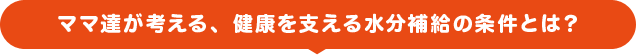 ママ達が考える、健康を支える水分補給の条件とは？