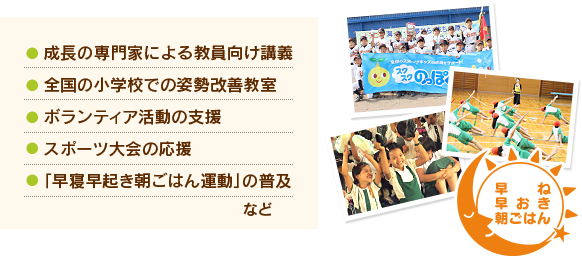 ●成長の専門家による教員向け講義●全国の小学校での姿勢改善教室●ボランティア活動の支援●スポーツ大会の応援●「早寝早起き朝ごはん運動」の普及など