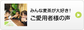 安心その4 みんな麦茶が大好き！ご愛用者様の声