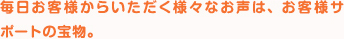 毎日お客様からいただく様々なお声は、お客様サポートの宝物。