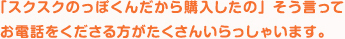 「スクスクのっぽくんだから購入したの」そう言ってお電話をくださる方がたくさんいらっしゃいます。