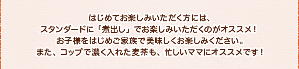 はじめてお楽しみいただく方には、スタンダードに 「煮出し」でお楽しみいただくのがオススメ! お子様をはじめご家族で美味しくお楽しみください。また、コップで濃く入れた麦茶も、忙しいママにオススメです!