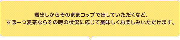 煮出しからそのままコップで出していただくなど、すぽーつ麦茶ならその時の状況に応じて美味しくお楽しみいただけます。